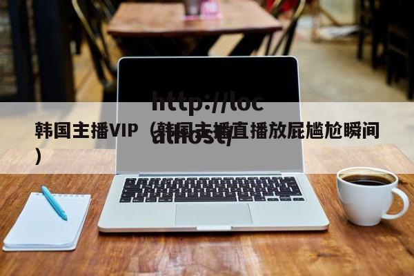 韩国主播VIP(韩国主播直播放屁尴尬瞬间)